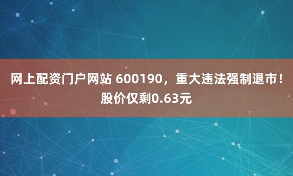 网上配资门户网站 600190，重大违法强制退市！股价仅剩0.63元