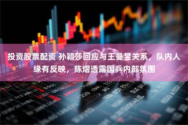 投资股票配资 孙颖莎回应与王曼昱关系，队内人缘有反映，陈熠透露国乒内部氛围