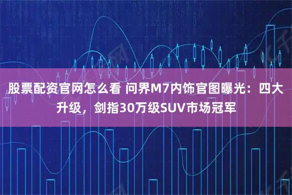 股票配资官网怎么看 问界M7内饰官图曝光：四大升级，剑指30万级SUV市场冠军