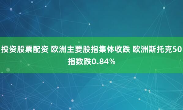 投资股票配资 欧洲主要股指集体收跌 欧洲斯托克50指数跌0.84%