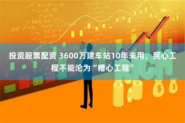 投资股票配资 3600万建车站10年未用，民心工程不能沦为“糟心工程”