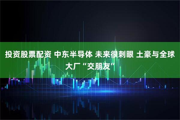投资股票配资 中东半导体 未来很刺眼 土豪与全球大厂“交朋友”