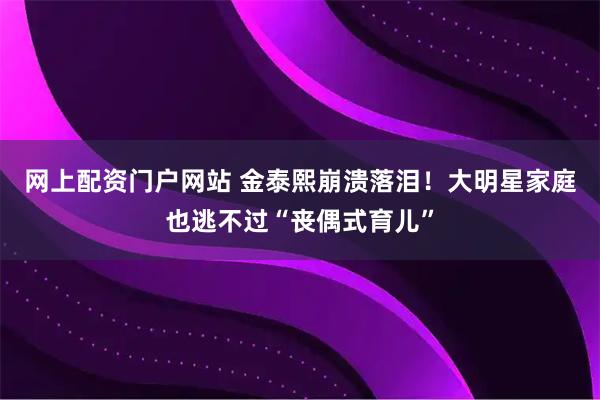 网上配资门户网站 金泰熙崩溃落泪！大明星家庭也逃不过“丧偶式育儿”