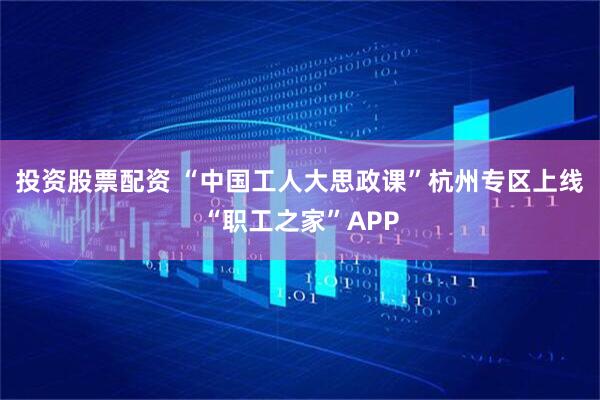 投资股票配资 “中国工人大思政课”杭州专区上线“职工之家”APP
