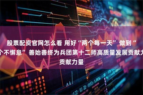 股票配资官网怎么看 用好“两个每一天” 做到“两个不懈怠” 善始善终为兵团第十二师高质量发展贡献力量