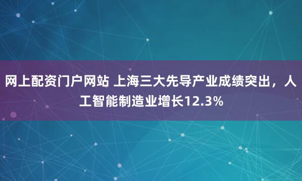 网上配资门户网站 上海三大先导产业成绩突出，人工智能制造业增长12.3%
