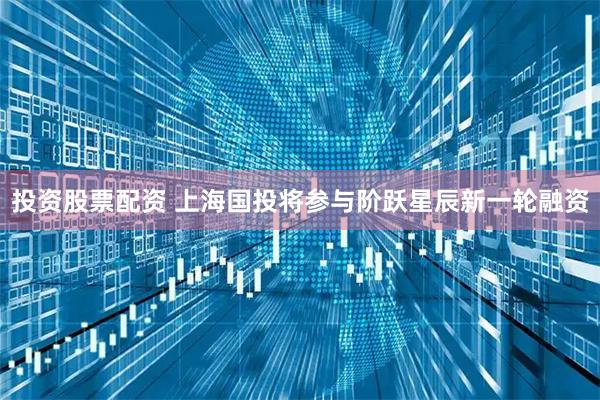 投资股票配资 上海国投将参与阶跃星辰新一轮融资