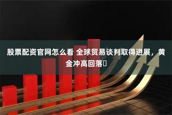 股票配资官网怎么看 全球贸易谈判取得进展，黄金冲高回落​