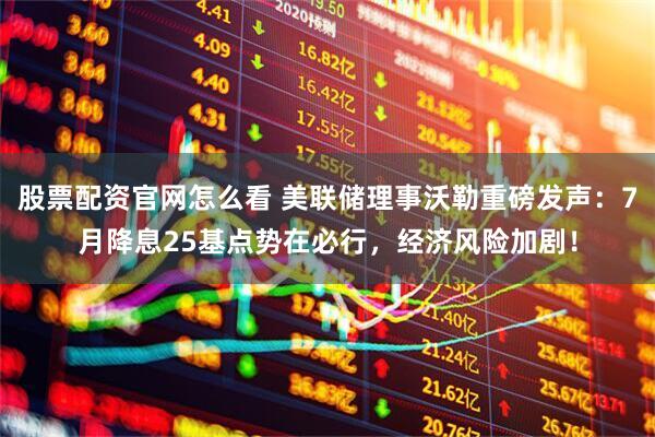 股票配资官网怎么看 美联储理事沃勒重磅发声：7月降息25基点势在必行，经济风险加剧！