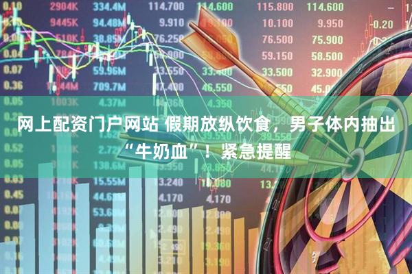 网上配资门户网站 假期放纵饮食，男子体内抽出“牛奶血”！紧急提醒