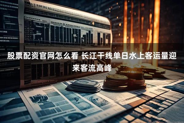 股票配资官网怎么看 长江干线单日水上客运量迎来客流高峰