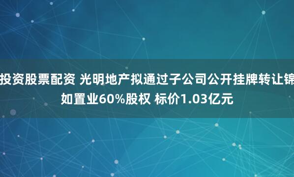 投资股票配资 光明地产拟通过子公司公开挂牌转让锦如置业60%股权 标价1.03亿元