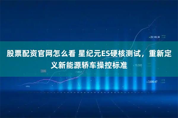 股票配资官网怎么看 星纪元ES硬核测试，重新定义新能源轿车操控标准