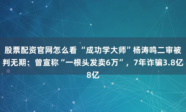 股票配资官网怎么看 “成功学大师”杨涛鸣二审被判无期:曾宣称“一根头发卖6万”,7年诈骗3.8亿