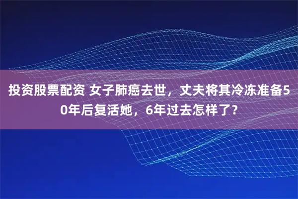 投资股票配资 女子肺癌去世，丈夫将其冷冻准备50年后复活她，6年过去怎样了？