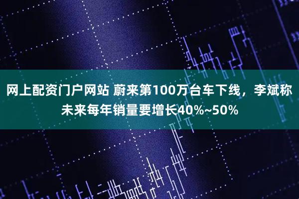 网上配资门户网站 蔚来第100万台车下线,李斌称未来每年销量要增长40%~50%