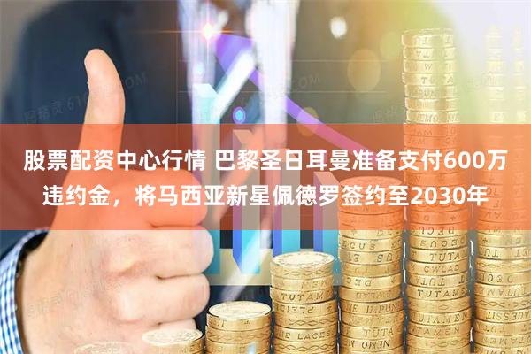 股票配资中心行情 巴黎圣日耳曼准备支付600万违约金，将马西亚新星佩德罗签约至2030年