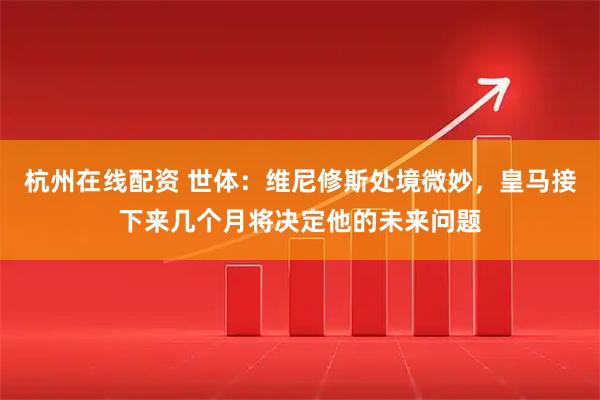 杭州在线配资 世体：维尼修斯处境微妙，皇马接下来几个月将决定他的未来问题