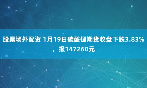 股票场外配资 1月19日碳酸锂期货收盘下跌3.83%，报147260元