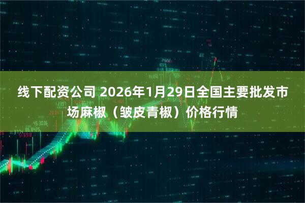 线下配资公司 2026年1月29日全国主要批发市场麻椒（皱皮青椒）价格行情