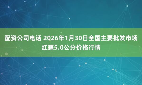 配资公司电话 2026年1月30日全国主要批发市场红蒜5.0公分价格行情