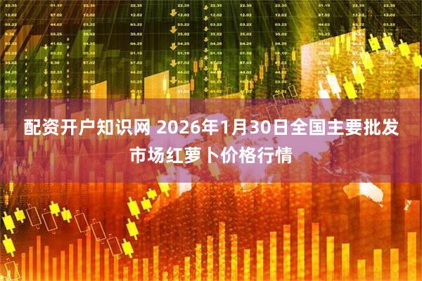 配资开户知识网 2026年1月30日全国主要批发市场红萝卜价格行情