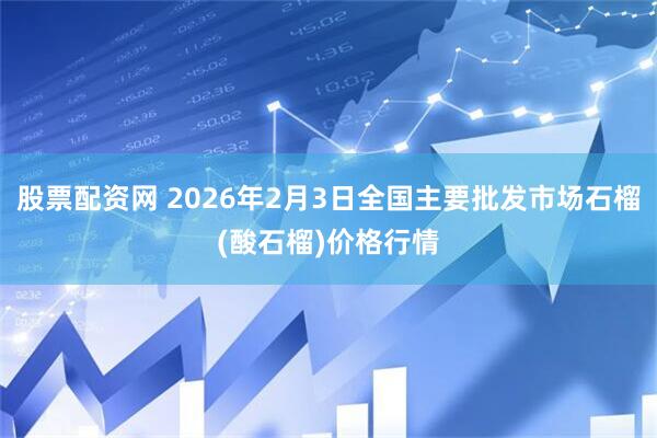 股票配资网 2026年2月3日全国主要批发市场石榴(酸石榴)价格行情