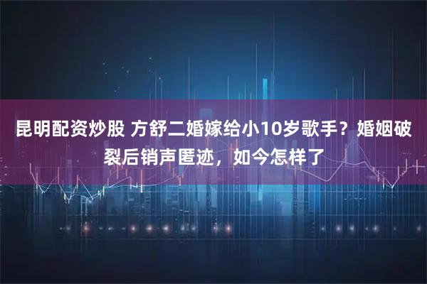 昆明配资炒股 方舒二婚嫁给小10岁歌手？婚姻破裂后销声匿迹，如今怎样了