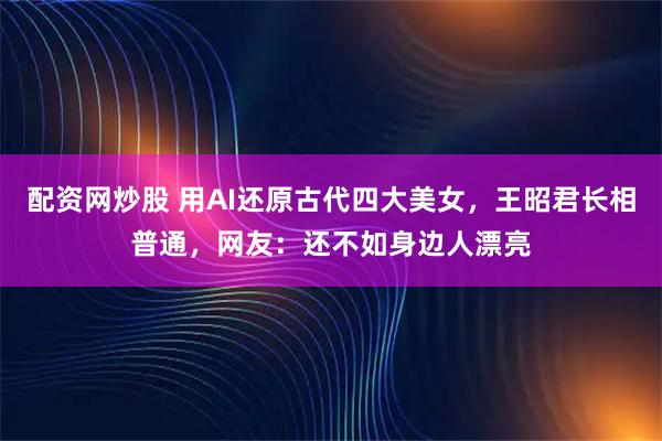 配资网炒股 用AI还原古代四大美女，王昭君长相普通，网友：还不如身边人漂亮