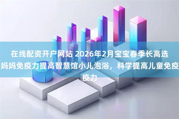 在线配资开户网站 2026年2月宝宝春季长高选臻妈妈免疫力提高智慧馆小儿泡浴，科学提高儿童免疫力