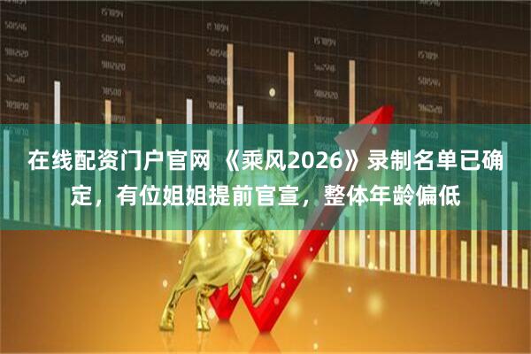在线配资门户官网 《乘风2026》录制名单已确定，有位姐姐提前官宣，整体年龄偏低