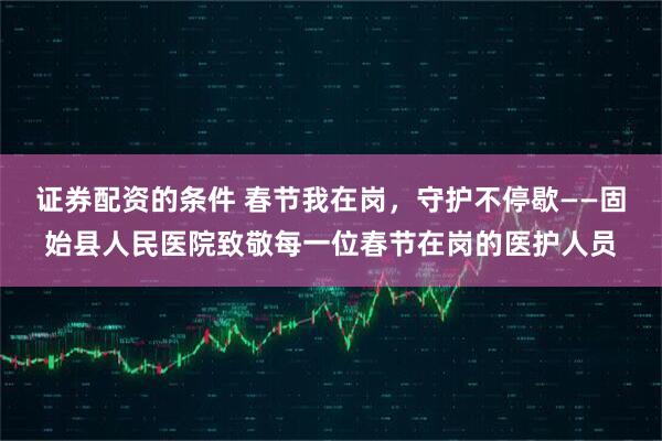 证券配资的条件 春节我在岗，守护不停歇——固始县人民医院致敬每一位春节在岗的医护人员