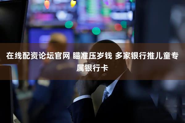 在线配资论坛官网 瞄准压岁钱 多家银行推儿童专属银行卡