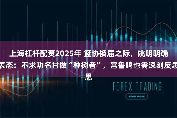 上海杠杆配资2025年 篮协换届之际，姚明明确表态：不求功名甘做“种树者”，宫鲁鸣也需深刻反思