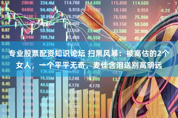 专业股票配资知识论坛 扫黑风暴：被高估的2个女人，一个平平无奇，麦佳含泪送别高明远