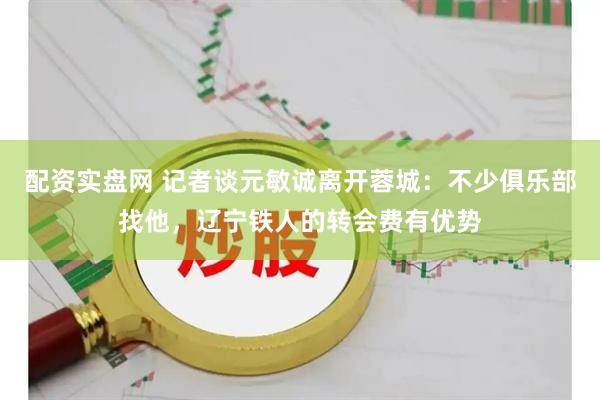 配资实盘网 记者谈元敏诚离开蓉城：不少俱乐部找他，辽宁铁人的转会费有优势