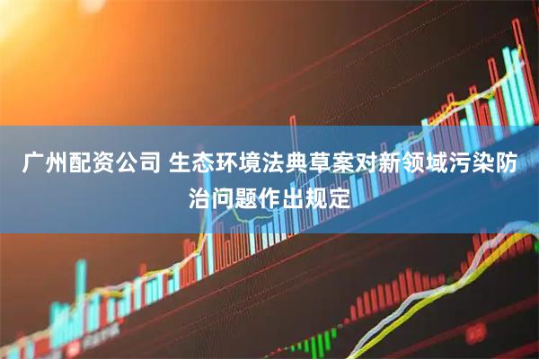 广州配资公司 生态环境法典草案对新领域污染防治问题作出规定