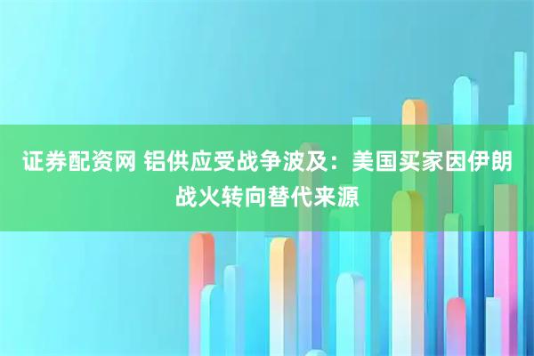 证券配资网 铝供应受战争波及：美国买家因伊朗战火转向替代来源