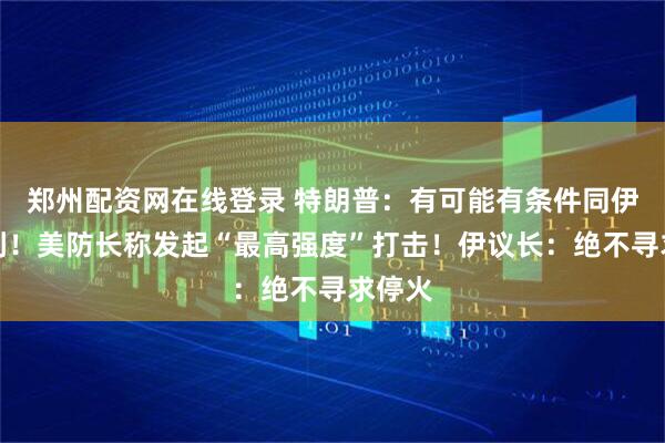 郑州配资网在线登录 特朗普：有可能有条件同伊朗谈判！美防长称发起“最高强度”打击！伊议长：绝不寻求停火