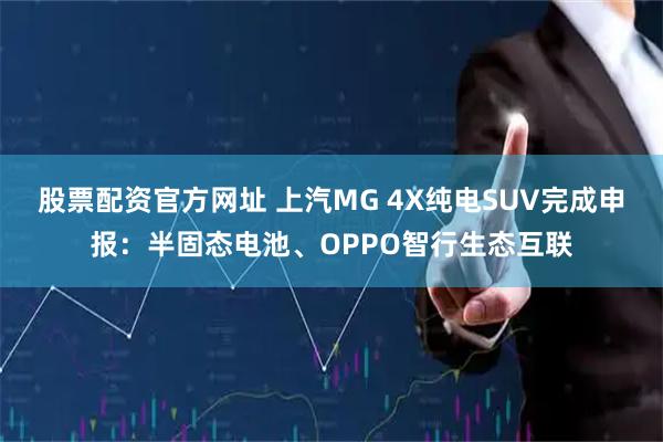 股票配资官方网址 上汽MG 4X纯电SUV完成申报：半固态电池、OPPO智行生态互联