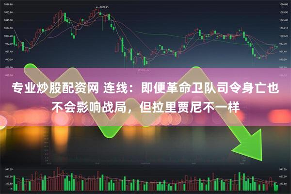 专业炒股配资网 连线：即便革命卫队司令身亡也不会影响战局，但拉里贾尼不一样