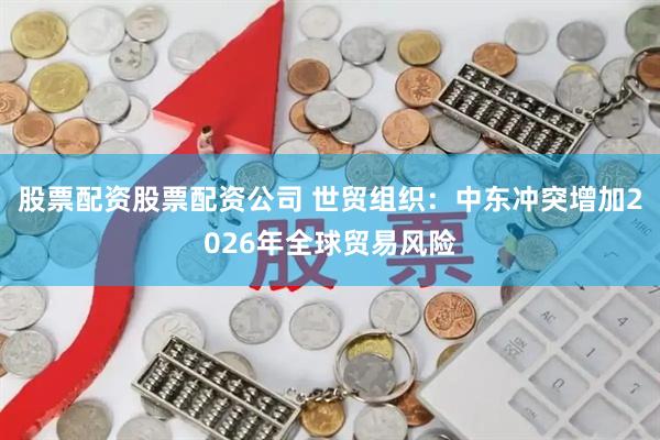股票配资股票配资公司 世贸组织:中东冲突增加2026年全球贸易风险