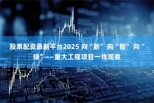 股票配资最新平台2025 向“新” 向“智” 向“绿”——重大工程项目一线观察