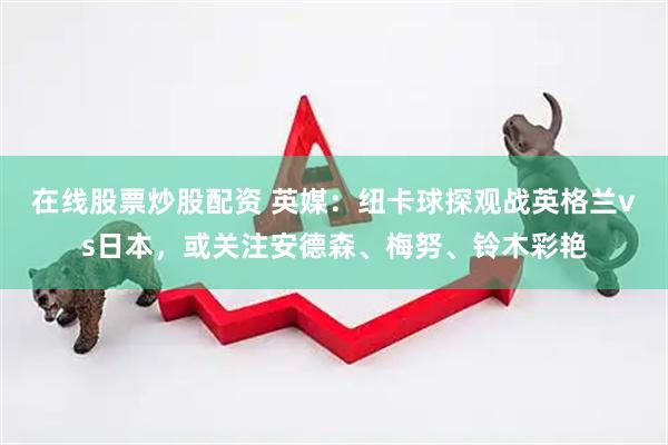 在线股票炒股配资 英媒：纽卡球探观战英格兰vs日本，或关注安德森、梅努、铃木彩艳