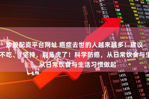 炒股配资平台网址 癌症去世的人越来越多！建议：2不喝、3不吃、1坚持，别马虎了！科学防癌，从日常饮食与生活习惯做起