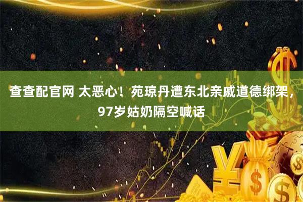 查查配官网 太恶心！苑琼丹遭东北亲戚道德绑架，97岁姑奶隔空喊话