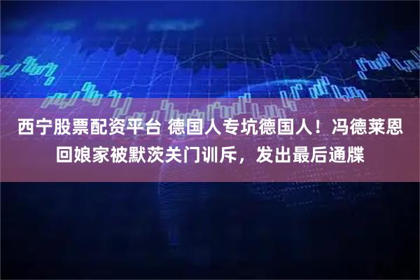 西宁股票配资平台 德国人专坑德国人！冯德莱恩回娘家被默茨关门训斥，发出最后通牒