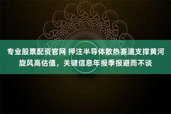 专业股票配资官网 押注半导体散热赛道支撑黄河旋风高估值，关键信息年报季报避而不谈