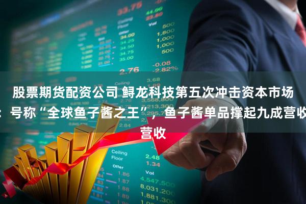 股票期货配资公司 鲟龙科技第五次冲击资本市场：号称“全球鱼子酱之王”，鱼子酱单品撑起九成营收