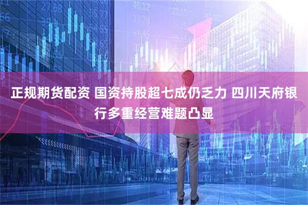 正规期货配资 国资持股超七成仍乏力 四川天府银行多重经营难题凸显